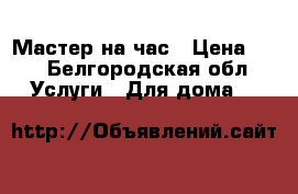 Мастер на час › Цена ­ 1 - Белгородская обл. Услуги » Для дома   